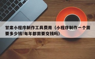 天长甘肃小程序制作工具费用（小程序制作一个需要多少钱!每年都需要交钱吗）