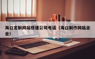 天长海口定制网站搭建公司电话（海口制作网站企业）