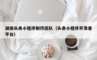 天长湖南头条小程序制作团队（头条小程序开发者平台）