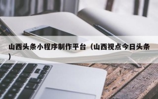 天长山西头条小程序制作平台（山西视点今日头条）